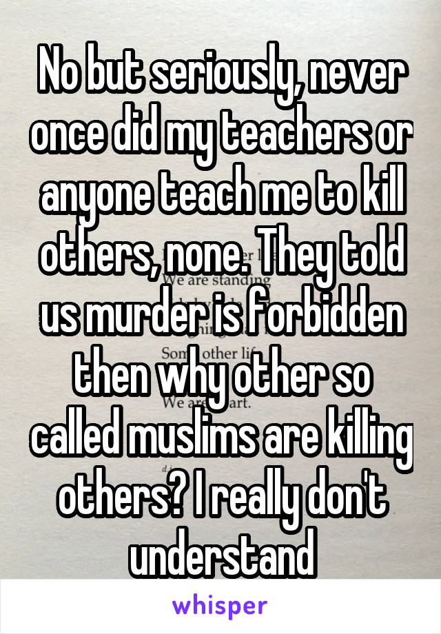 No but seriously, never once did my teachers or anyone teach me to kill others, none. They told us murder is forbidden then why other so called muslims are killing others? I really don't understand