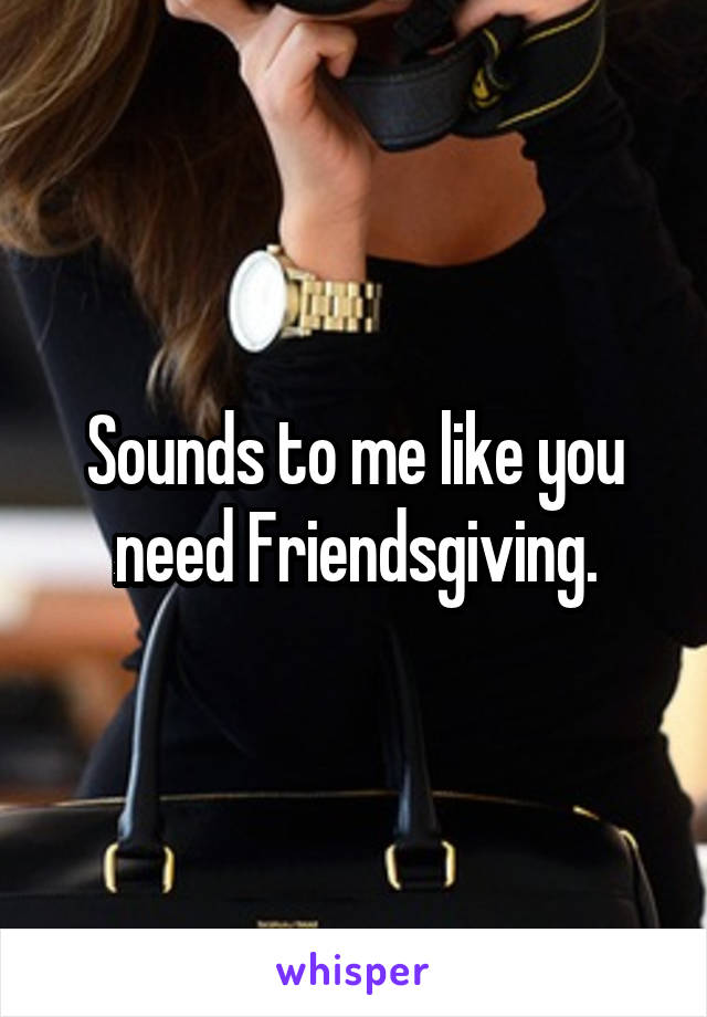 Sounds to me like you need Friendsgiving.