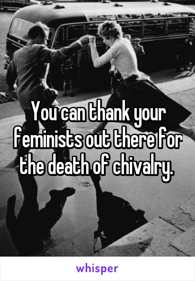You can thank your feminists out there for the death of chivalry. 
