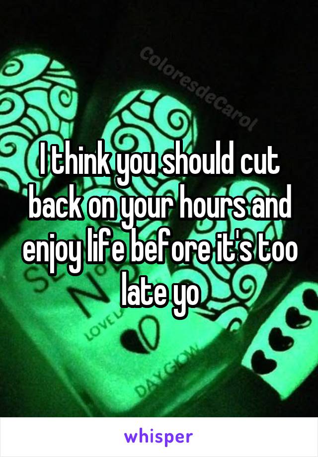 I think you should cut back on your hours and enjoy life before it's too late yo