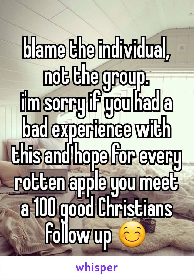blame the individual, not the group.
i'm sorry if you had a bad experience with this and hope for every rotten apple you meet a 100 good Christians follow up 😊