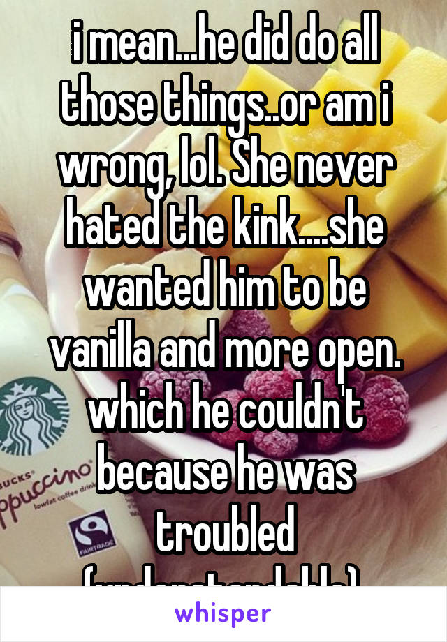 i mean...he did do all those things..or am i wrong, lol. She never hated the kink....she wanted him to be vanilla and more open. which he couldn't because he was troubled (understandable).