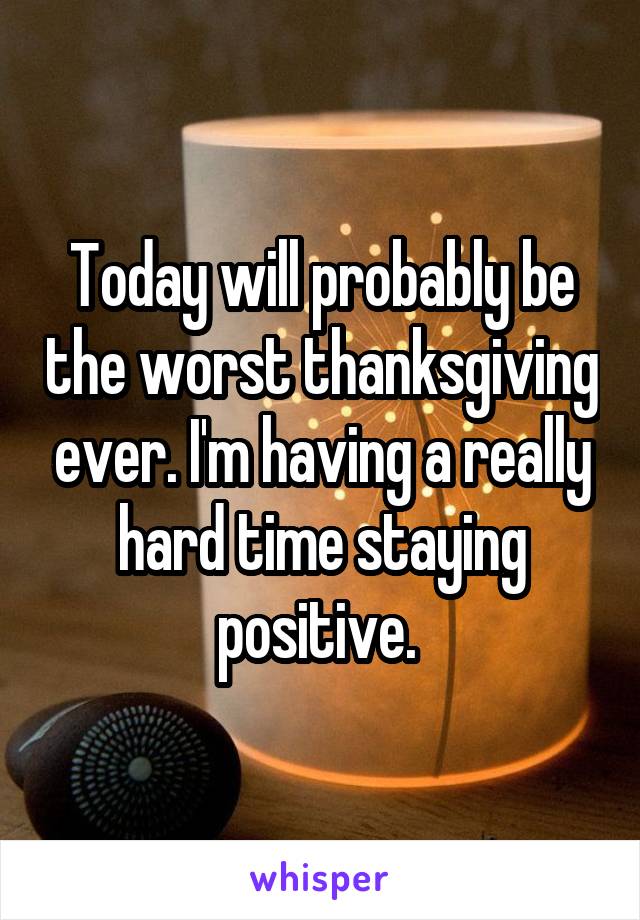 Today will probably be the worst thanksgiving ever. I'm having a really hard time staying positive. 