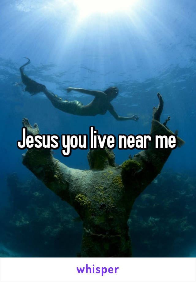 Jesus you live near me 