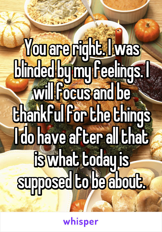 You are right. I was blinded by my feelings. I will focus and be thankful for the things I do have after all that is what today is supposed to be about.