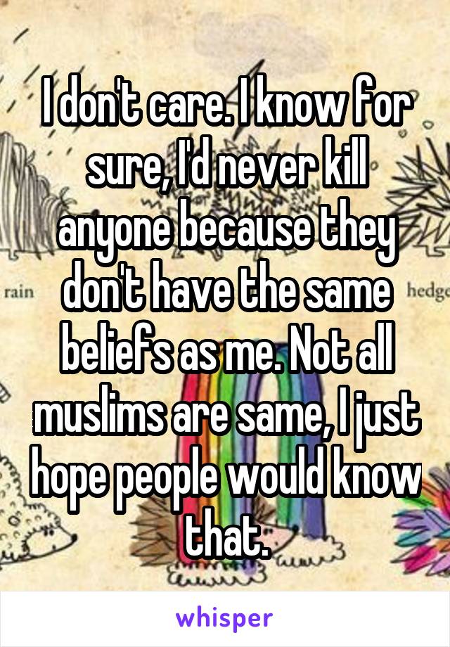 I don't care. I know for sure, I'd never kill anyone because they don't have the same beliefs as me. Not all muslims are same, I just hope people would know that.