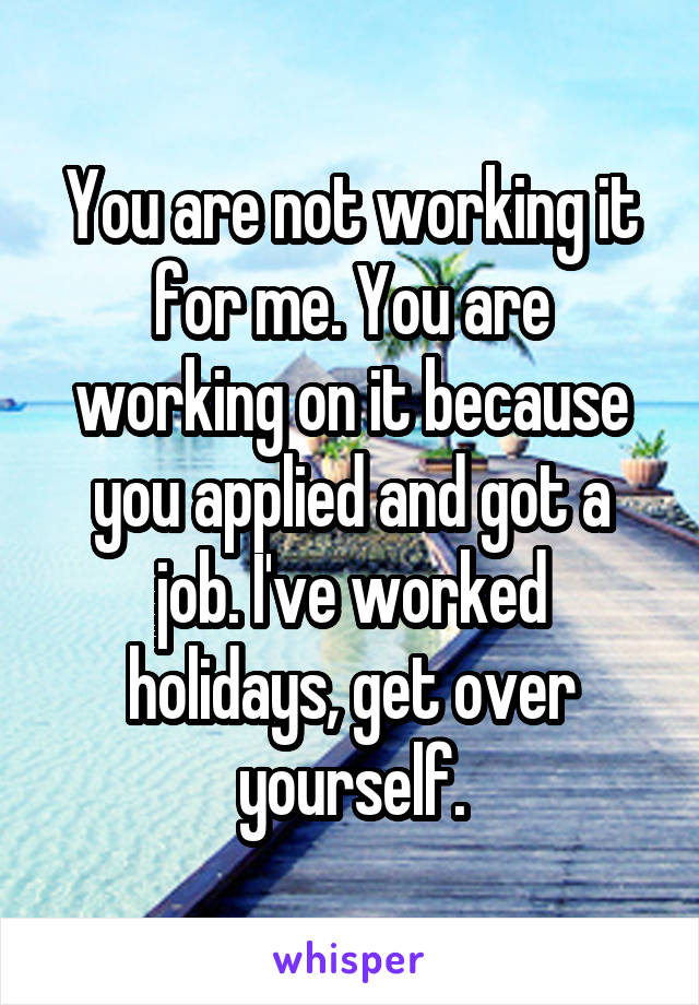 You are not working it for me. You are working on it because you applied and got a job. I've worked holidays, get over yourself.