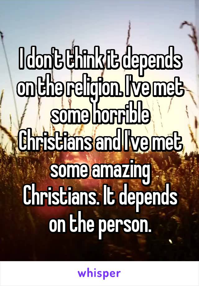 I don't think it depends on the religion. I've met some horrible Christians and I've met some amazing Christians. It depends on the person.