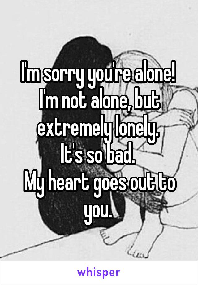 I'm sorry you're alone! 
I'm not alone, but extremely lonely. 
It's so bad. 
My heart goes out to you. 