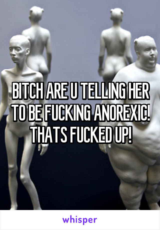 BITCH ARE U TELLING HER TO BE FUCKING ANOREXIC! THATS FUCKED UP!