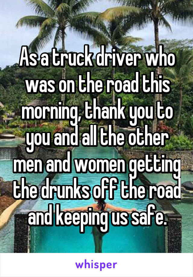 As a truck driver who was on the road this morning, thank you to you and all the other men and women getting the drunks off the road and keeping us safe.