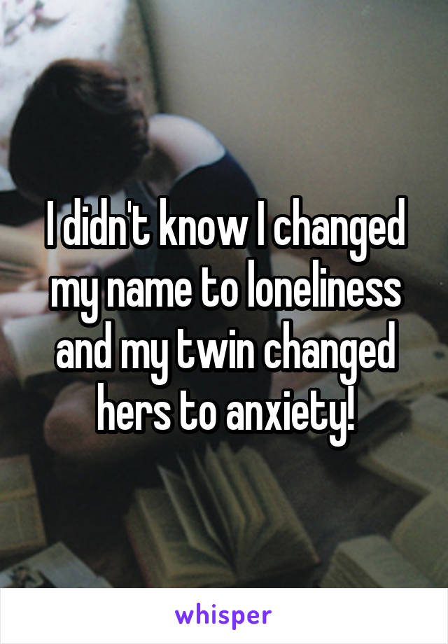 I didn't know I changed my name to loneliness and my twin changed hers to anxiety!