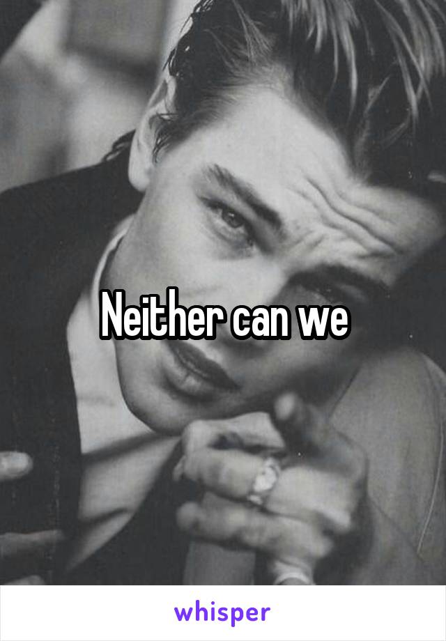 Neither can we