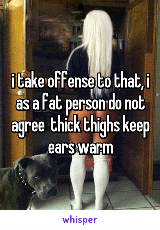i take offense to that, i as a fat person do not agree  thick thighs keep ears warm