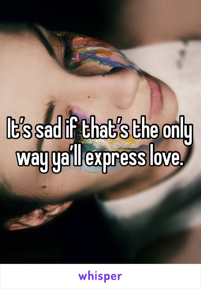 It’s sad if that’s the only way ya’ll express love.