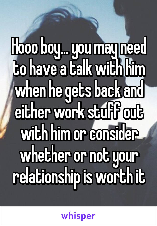 Hooo boy... you may need to have a talk with him when he gets back and either work stuff out with him or consider whether or not your relationship is worth it