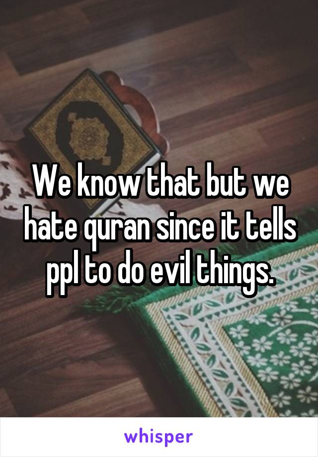 We know that but we hate quran since it tells ppl to do evil things.