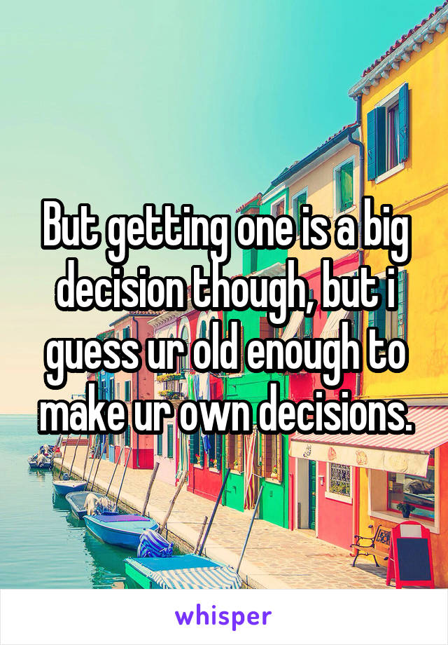 But getting one is a big decision though, but i guess ur old enough to make ur own decisions.