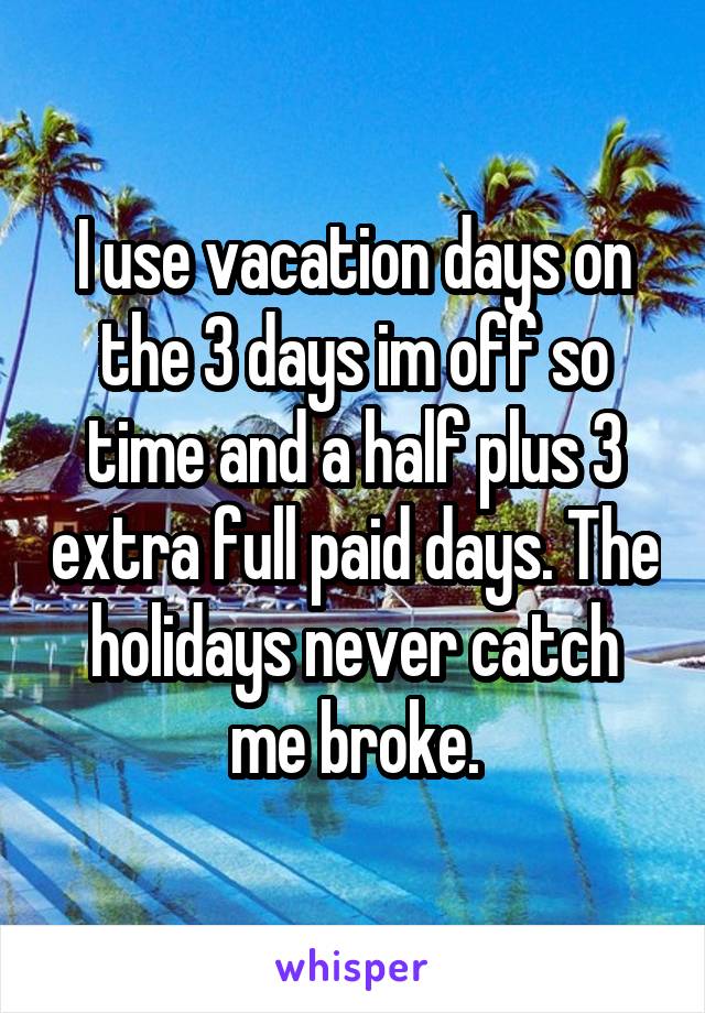 I use vacation days on the 3 days im off so time and a half plus 3 extra full paid days. The holidays never catch me broke.