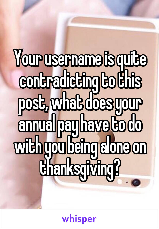 Your username is quite contradicting to this post, what does your annual pay have to do with you being alone on thanksgiving?