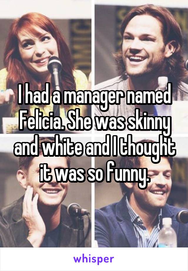 I had a manager named Felicia. She was skinny and white and I thought it was so funny.