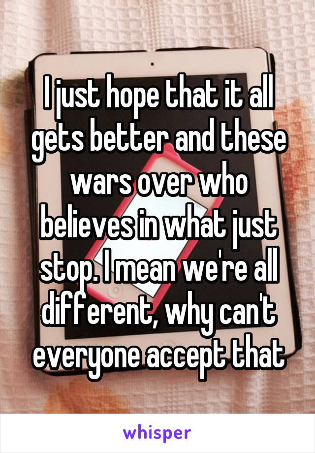 I just hope that it all gets better and these wars over who believes in what just stop. I mean we're all different, why can't everyone accept that