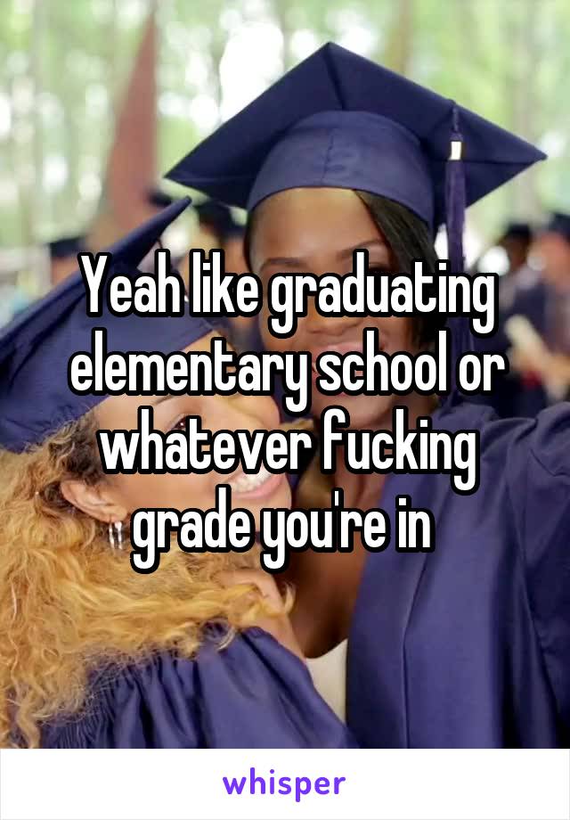 Yeah like graduating elementary school or whatever fucking grade you're in 