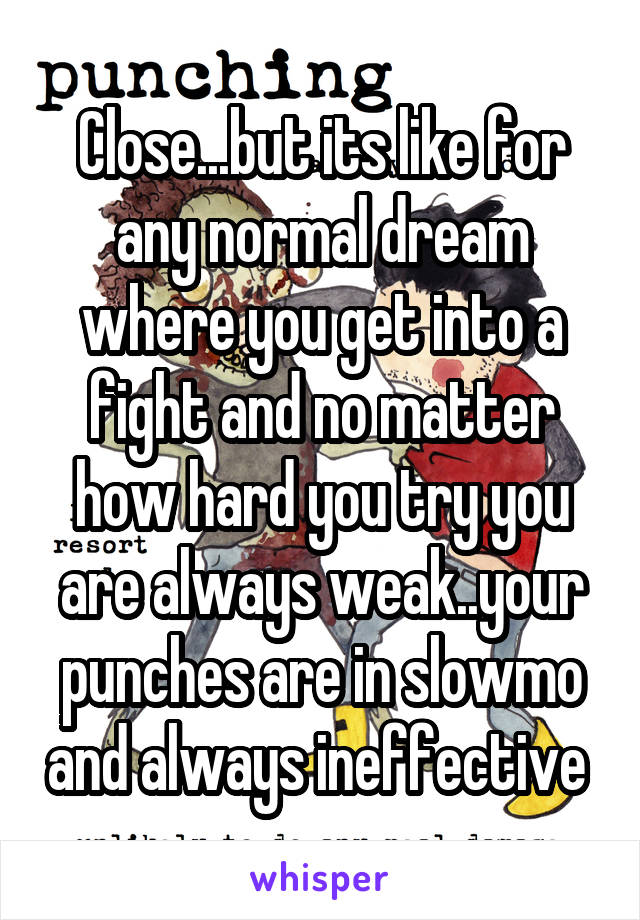 Close...but its like for any normal dream where you get into a fight and no matter how hard you try you are always weak..your punches are in slowmo and always ineffective 
