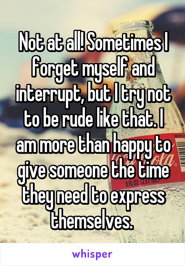 Not at all! Sometimes I forget myself and interrupt, but I try not to be rude like that. I am more than happy to give someone the time they need to express themselves. 