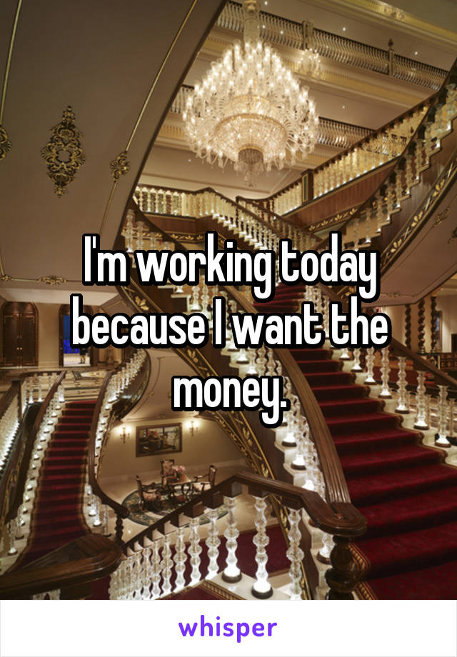 I'm working today because I want the money.
