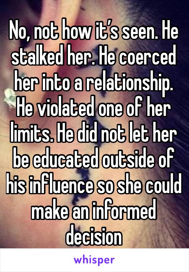 No, not how it’s seen. He stalked her. He coerced her into a relationship. He violated one of her limits. He did not let her be educated outside of his influence so she could make an informed decision