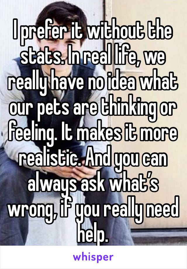 I prefer it without the stats. In real life, we really have no idea what our pets are thinking or feeling. It makes it more realistic. And you can always ask what’s wrong, if you really need help. 