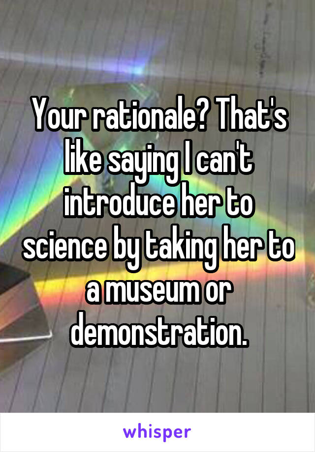 Your rationale? That's like saying I can't introduce her to science by taking her to a museum or demonstration.