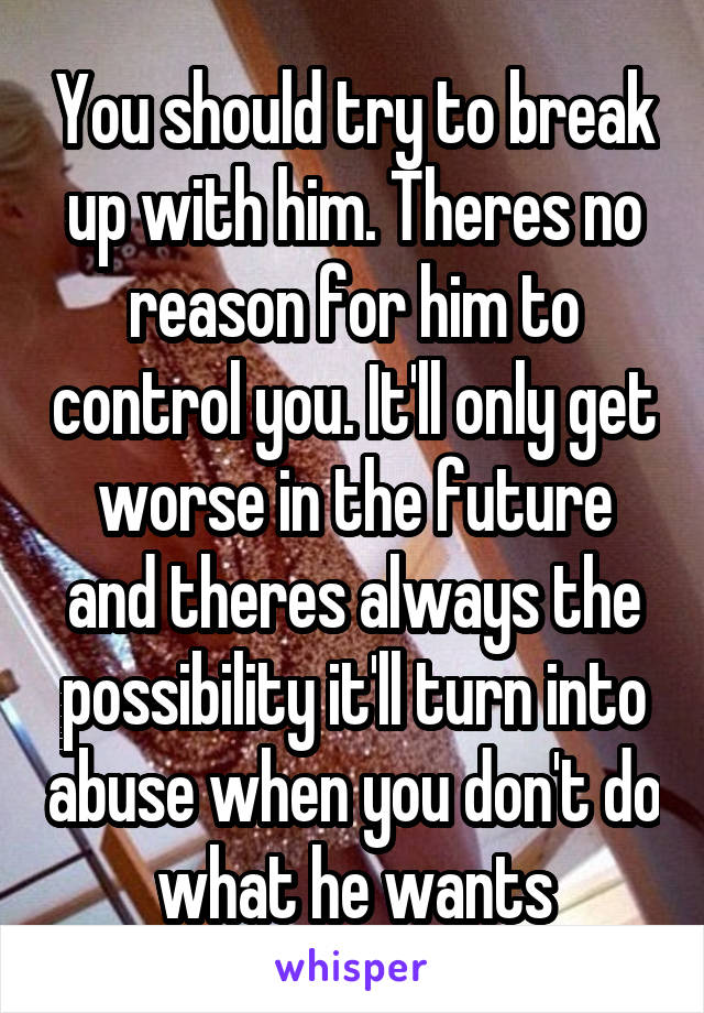 You should try to break up with him. Theres no reason for him to control you. It'll only get worse in the future and theres always the possibility it'll turn into abuse when you don't do what he wants
