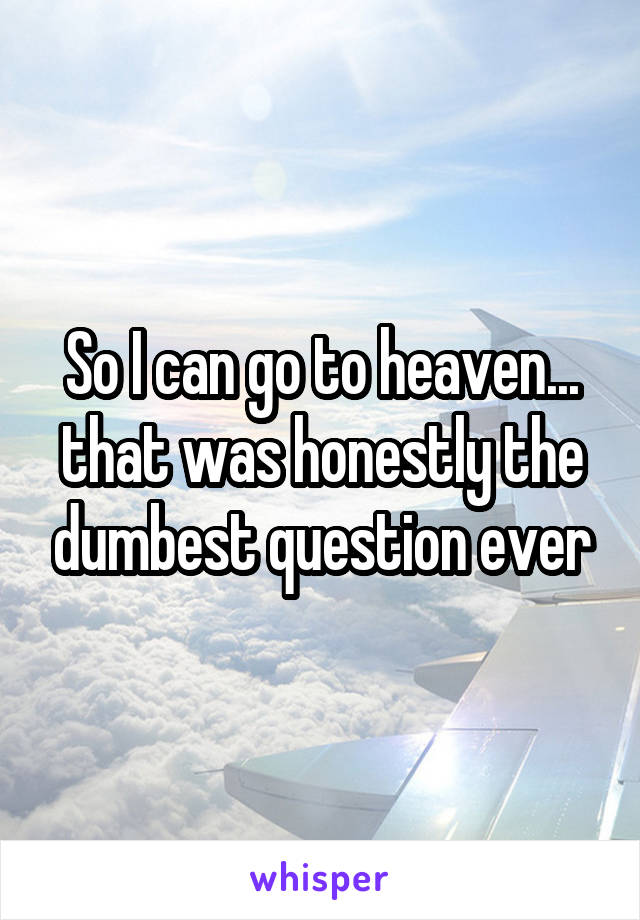 So I can go to heaven... that was honestly the dumbest question ever