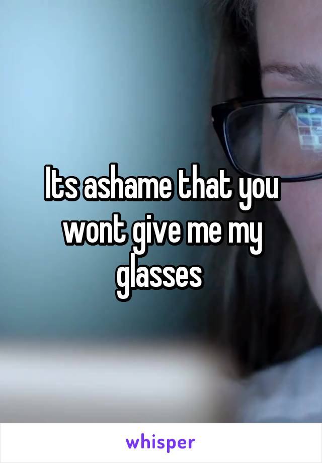 Its ashame that you wont give me my glasses 