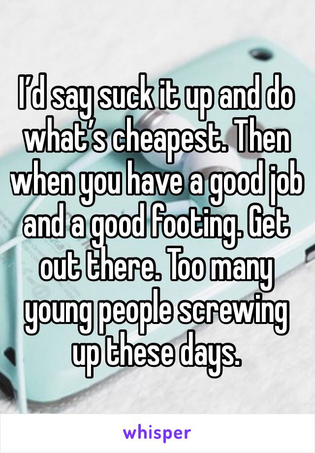 I’d say suck it up and do what’s cheapest. Then when you have a good job and a good footing. Get out there. Too many young people screwing up these days. 