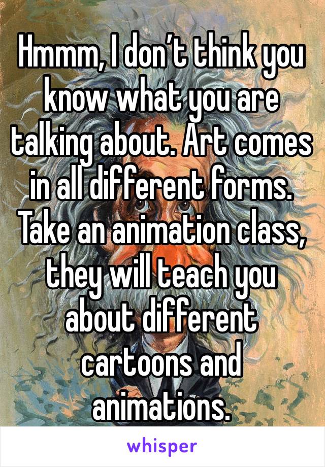 Hmmm, I don’t think you know what you are talking about. Art comes in all different forms. Take an animation class, they will teach you about different cartoons and animations.