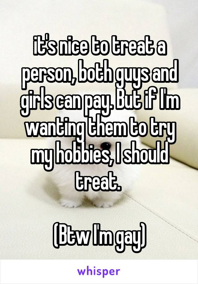 it's nice to treat a person, both guys and girls can pay. But if I'm wanting them to try my hobbies, I should treat. 

(Btw I'm gay)