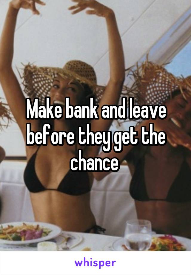 Make bank and leave before they get the chance 