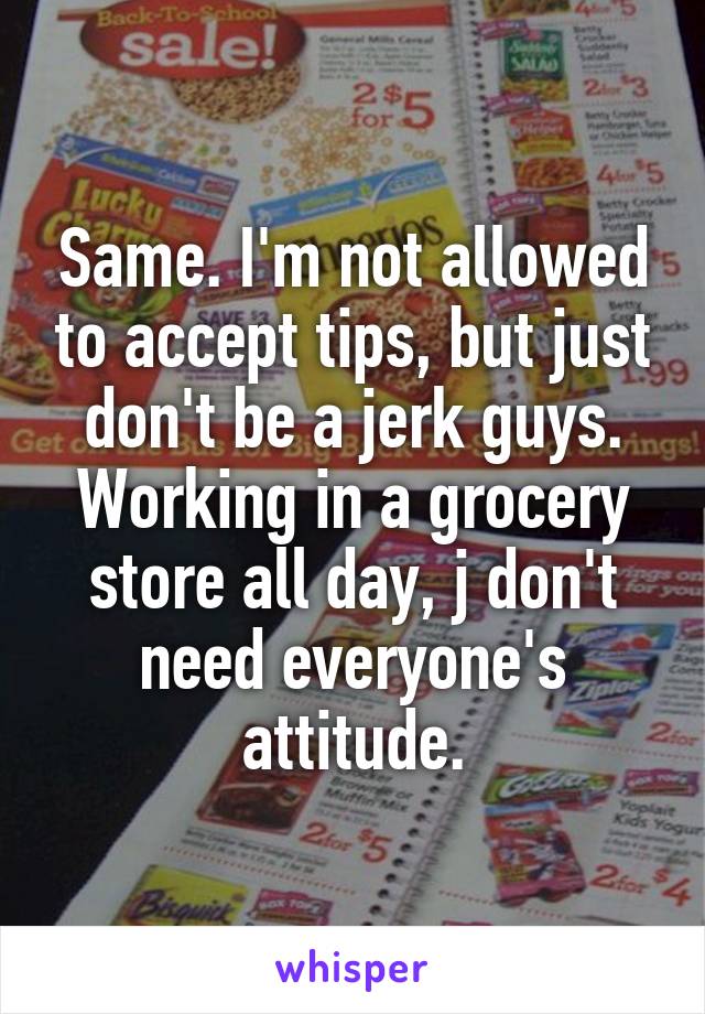 Same. I'm not allowed to accept tips, but just don't be a jerk guys. Working in a grocery store all day, j don't need everyone's attitude.
