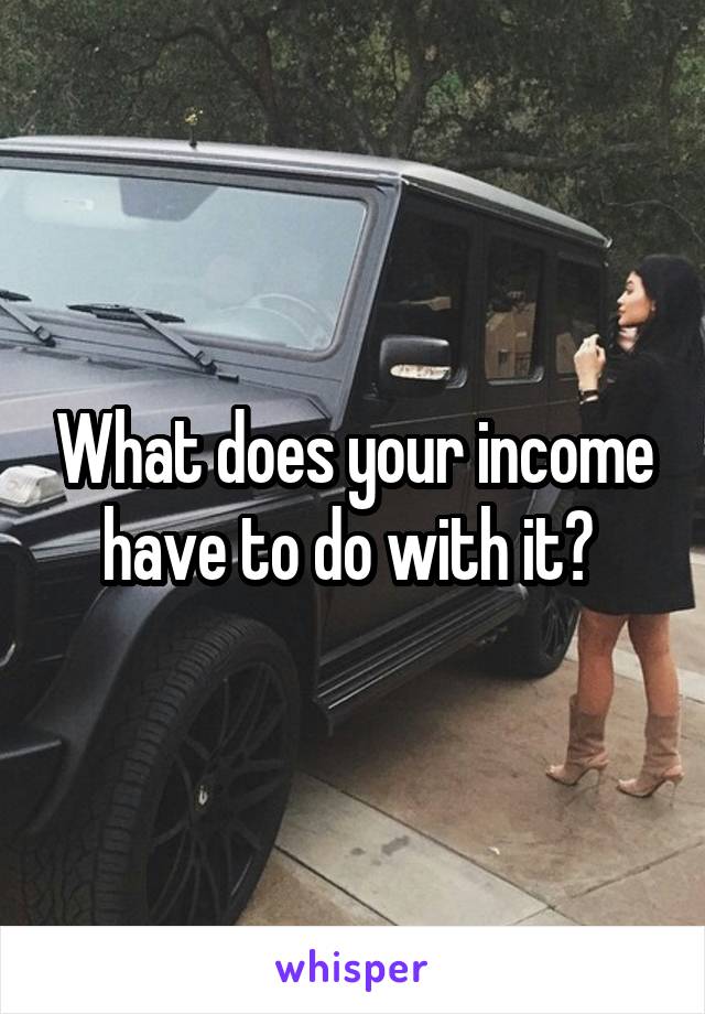 What does your income have to do with it? 