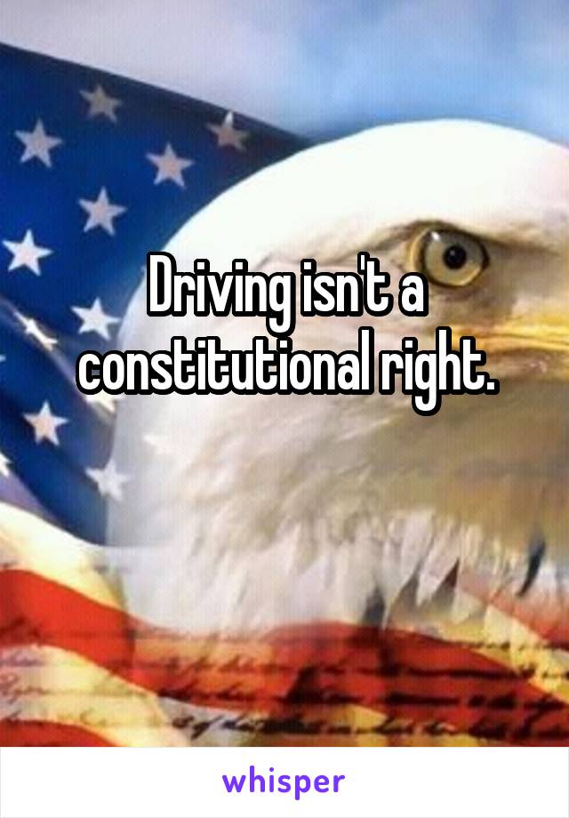 Driving isn't a constitutional right.

