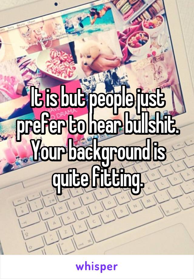 It is but people just prefer to hear bullshit. Your background is quite fitting.