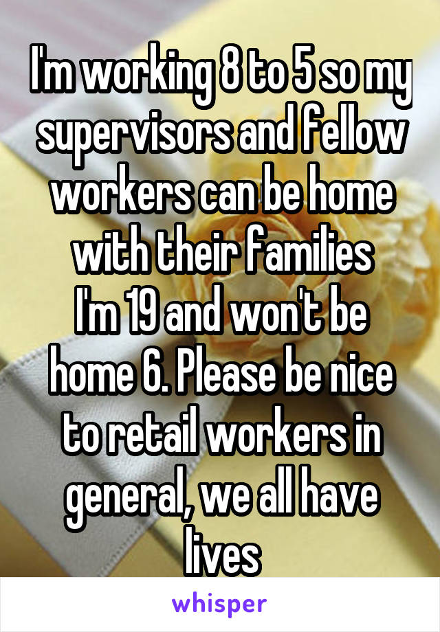 I'm working 8 to 5 so my supervisors and fellow workers can be home with their families
I'm 19 and won't be home 6. Please be nice to retail workers in general, we all have lives