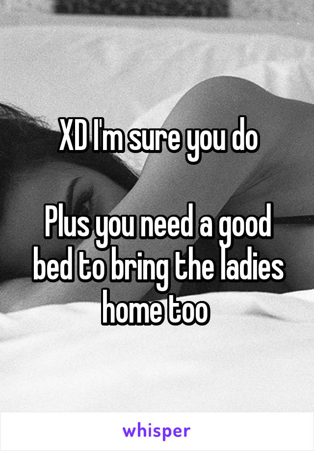 XD I'm sure you do

Plus you need a good bed to bring the ladies home too 