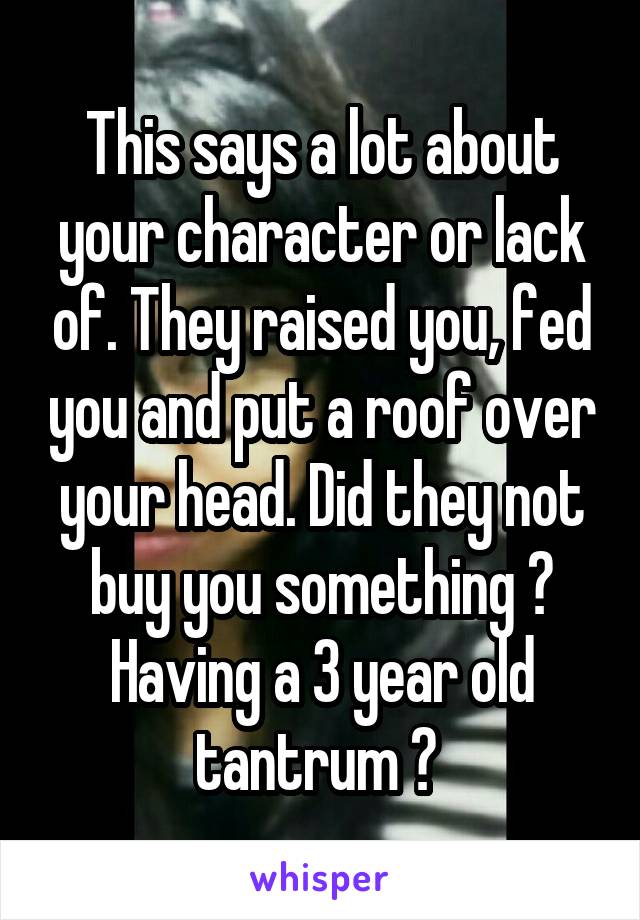 This says a lot about your character or lack of. They raised you, fed you and put a roof over your head. Did they not buy you something ? Having a 3 year old tantrum ? 
