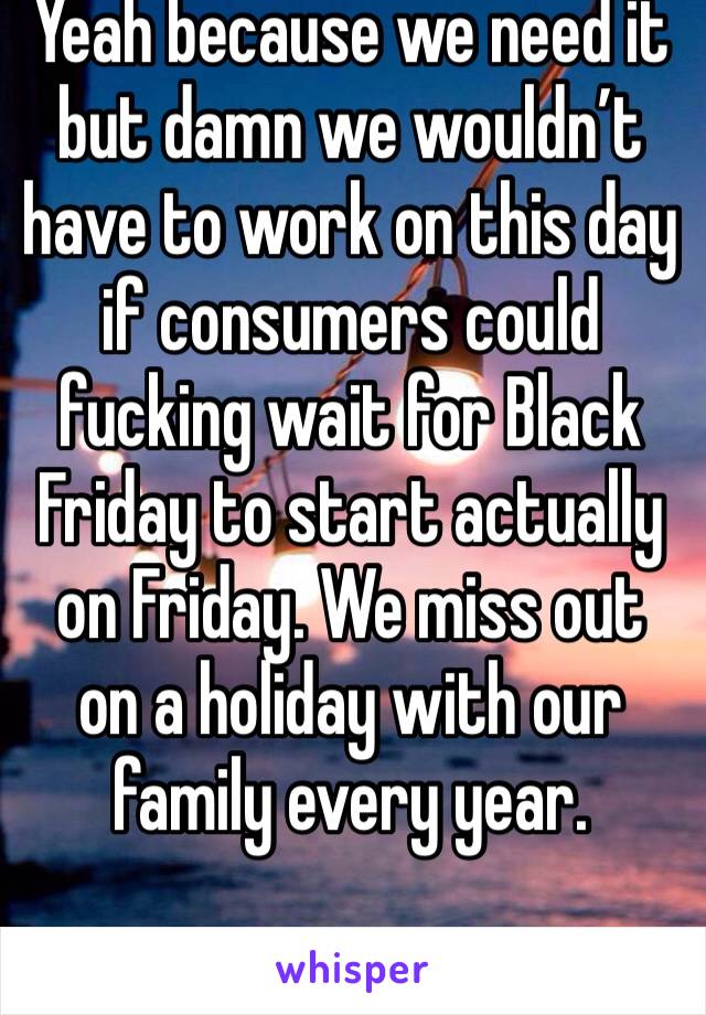 Yeah because we need it but damn we wouldn’t have to work on this day if consumers could fucking wait for Black Friday to start actually on Friday. We miss out on a holiday with our family every year.