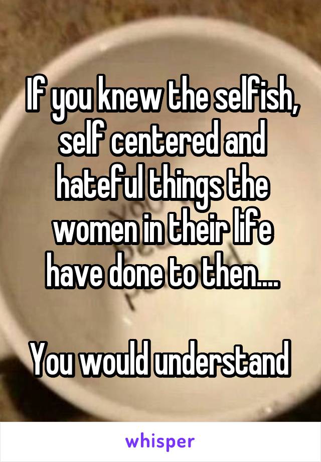 If you knew the selfish, self centered and hateful things the women in their life have done to then....

You would understand 