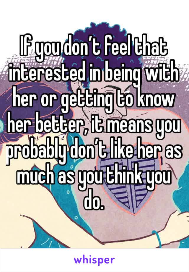 If you don’t feel that interested in being with her or getting to know her better, it means you probably don’t like her as much as you think you do. 